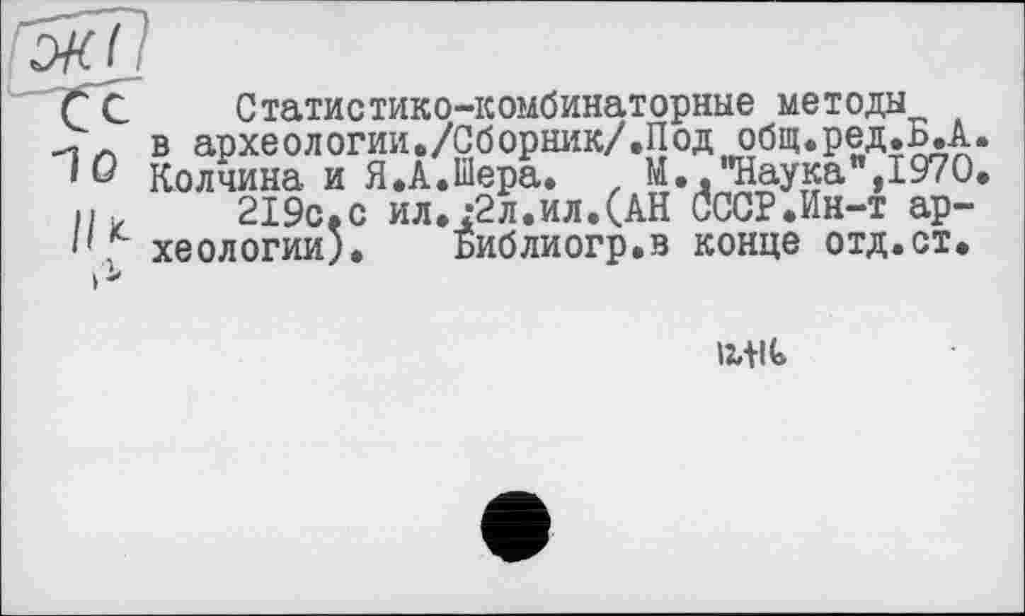 ﻿Г С Статистико-комбинаторные методы
и в археологии«/Сборник/.Под общ.ред.Б.А 'Û Колчина и Я.А.Шера. z М.."Наука",1970 і/,	219с.с ил.:2л.ил.(АН СССР.Ин-т ар-
'' хеологии). Библиогр.в конце отд.ст.
